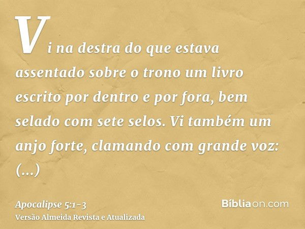 Vi na destra do que estava assentado sobre o trono um livro escrito por dentro e por fora, bem selado com sete selos.Vi também um anjo forte, clamando com grand