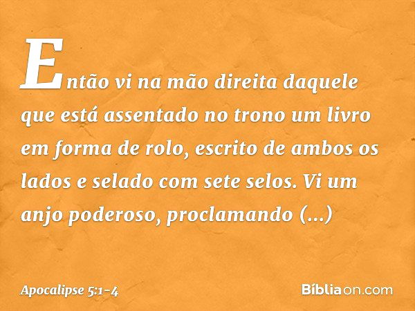 Então vi na mão direita daquele que está assentado no trono um livro em forma de rolo, escrito de ambos os lados e selado com sete selos. Vi um anjo poderoso, p