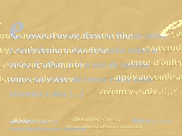 e para o nosso Deus os fizeste reino, e sacerdotes; e eles reinarão sobre a terra.E olhei, e vi a voz de muitos anjos ao redor do trono e dos seres viventes e d