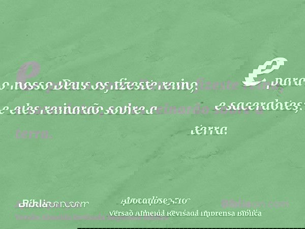 e para o nosso Deus os fizeste reino, e sacerdotes; e eles reinarão sobre a terra.