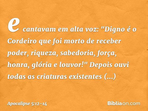 e cantavam em alta voz:
"Digno é o Cordeiro
que foi morto
de receber poder, riqueza, sabedoria, força,
honra, glória e louvor!" Depois ouvi todas as criaturas e