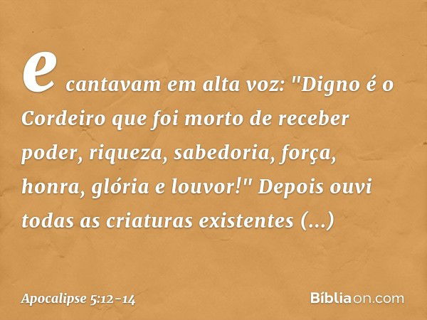 e cantavam em alta voz:
"Digno é o Cordeiro
que foi morto
de receber poder, riqueza, sabedoria, força,
honra, glória e louvor!" Depois ouvi todas as criaturas e