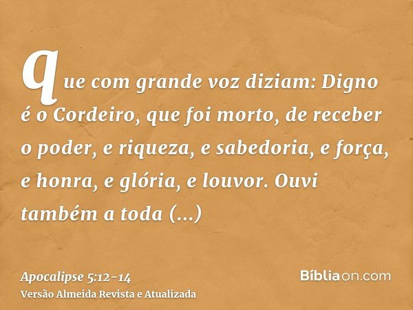 que com grande voz diziam: Digno é o Cordeiro, que foi morto, de receber o poder, e riqueza, e sabedoria, e força, e honra, e glória, e louvor.Ouvi também a tod