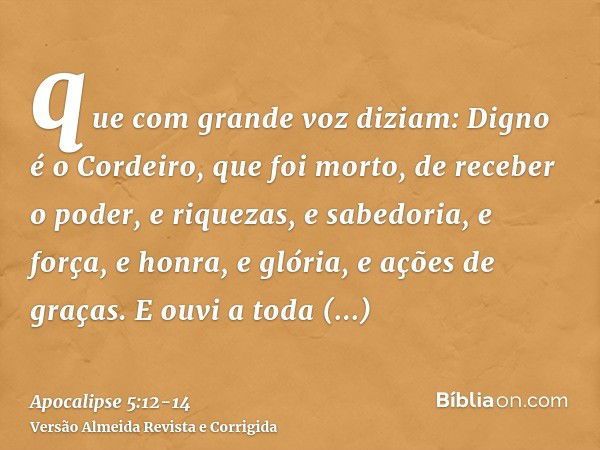 que com grande voz diziam: Digno é o Cordeiro, que foi morto, de receber o poder, e riquezas, e sabedoria, e força, e honra, e glória, e ações de graças.E ouvi 