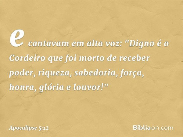 e cantavam em alta voz:
"Digno é o Cordeiro
que foi morto
de receber poder, riqueza, sabedoria, força,
honra, glória e louvor!" -- Apocalipse 5:12