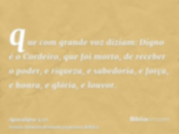 que com grande voz diziam: Digno é o Cordeiro, que foi morto, de receber o poder, e riqueza, e sabedoria, e força, e honra, e glória, e louvor.