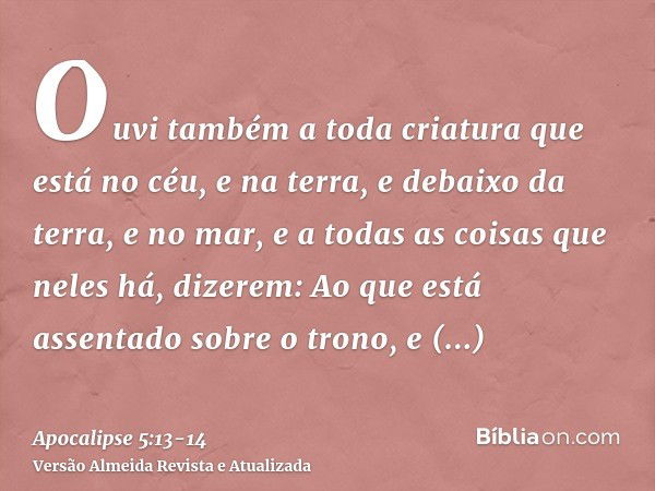 Ouvi também a toda criatura que está no céu, e na terra, e debaixo da terra, e no mar, e a todas as coisas que neles há, dizerem: Ao que está assentado sobre o 