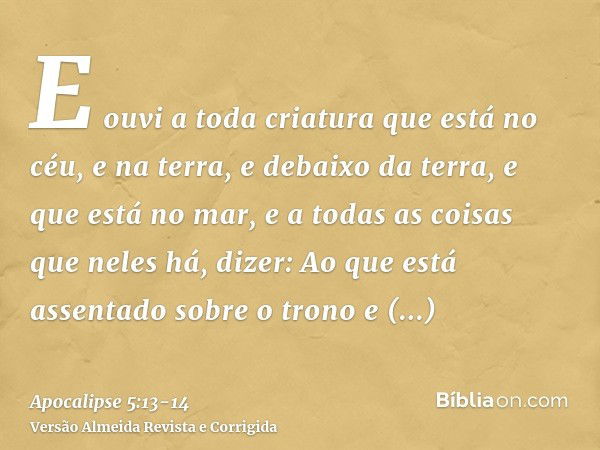 E ouvi a toda criatura que está no céu, e na terra, e debaixo da terra, e que está no mar, e a todas as coisas que neles há, dizer: Ao que está assentado sobre 