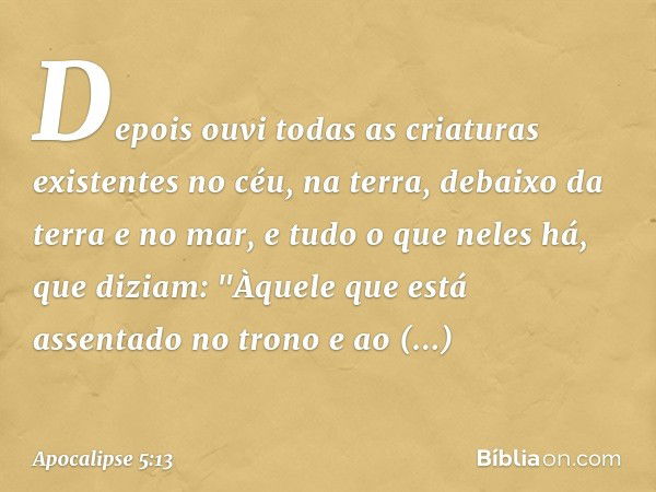 Depois ouvi todas as criaturas existentes no céu, na terra, debaixo da terra e no mar, e tudo o que neles há, que diziam:
"Àquele que está assentado
no trono
e 