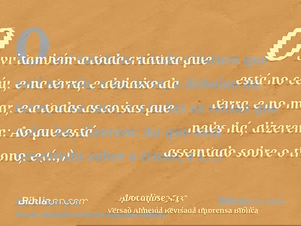 Ouvi também a toda criatura que está no céu, e na terra, e debaixo da terra, e no mar, e a todas as coisas que neles há, dizerem: Ao que está assentado sobre o
