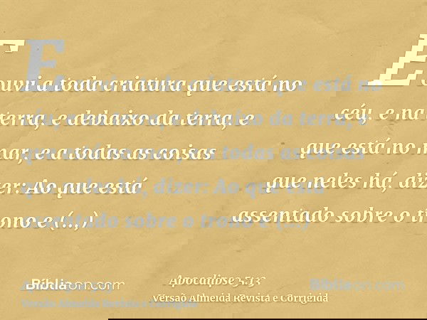 E ouvi a toda criatura que está no céu, e na terra, e debaixo da terra, e que está no mar, e a todas as coisas que neles há, dizer: Ao que está assentado sobre