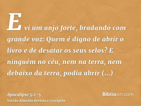 E vi um anjo forte, bradando com grande voz: Quem é digno de abrir o livro e de desatar os seus selos?E ninguém no céu, nem na terra, nem debaixo da terra, podi