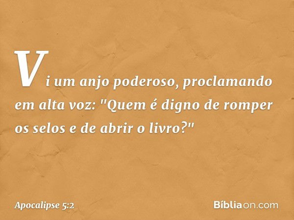 Vi um anjo poderoso, proclamando em alta voz: "Quem é digno de romper os selos e de abrir o livro?" -- Apocalipse 5:2