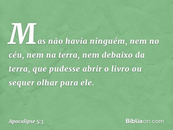 Mas não havia ninguém, nem no céu, nem na terra, nem debaixo da terra, que pudesse abrir o livro ou sequer olhar para ele. -- Apocalipse 5:3