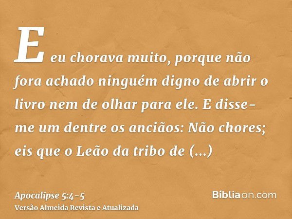 E eu chorava muito, porque não fora achado ninguém digno de abrir o livro nem de olhar para ele.E disse-me um dentre os anciãos: Não chores; eis que o Leão da t