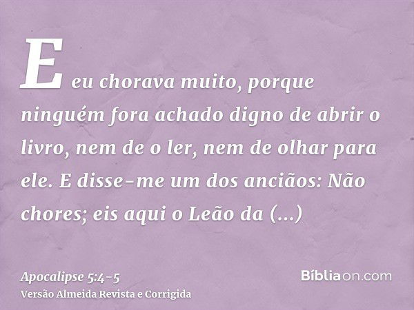 E eu chorava muito, porque ninguém fora achado digno de abrir o livro, nem de o ler, nem de olhar para ele.E disse-me um dos anciãos: Não chores; eis aqui o Leã