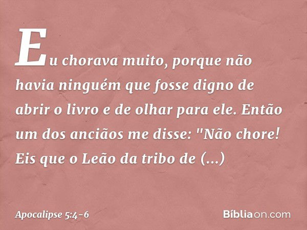 Eu chorava muito, porque não havia ninguém que fosse digno de abrir o livro e de olhar para ele. Então um dos anciãos me disse: "Não chore! Eis que o Leão da tr