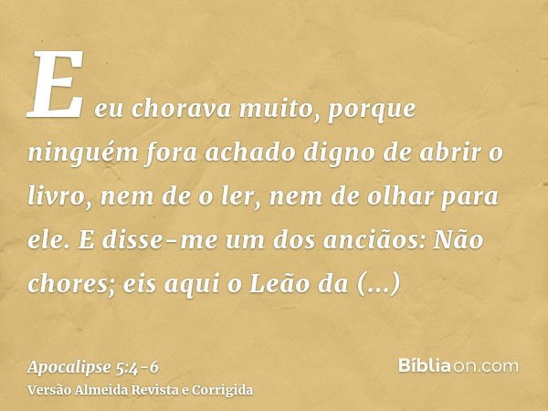 E eu chorava muito, porque ninguém fora achado digno de abrir o livro, nem de o ler, nem de olhar para ele.E disse-me um dos anciãos: Não chores; eis aqui o Leã