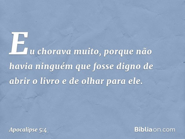 Eu chorava muito, porque não havia ninguém que fosse digno de abrir o livro e de olhar para ele. -- Apocalipse 5:4