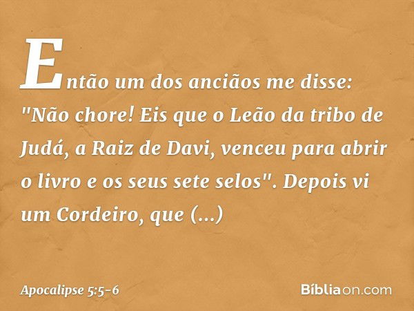 Então um dos anciãos me disse: "Não chore! Eis que o Leão da tribo de Judá, a Raiz de Davi, venceu para abrir o livro e os seus sete selos". Depois vi um Cordei