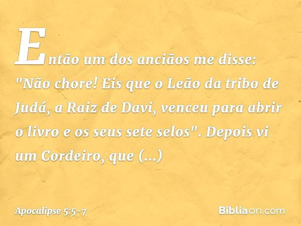 Então um dos anciãos me disse: "Não chore! Eis que o Leão da tribo de Judá, a Raiz de Davi, venceu para abrir o livro e os seus sete selos". Depois vi um Cordei