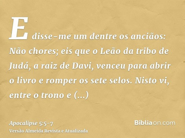 E disse-me um dentre os anciãos: Não chores; eis que o Leão da tribo de Judá, a raiz de Davi, venceu para abrir o livro e romper os sete selos.Nisto vi, entre o