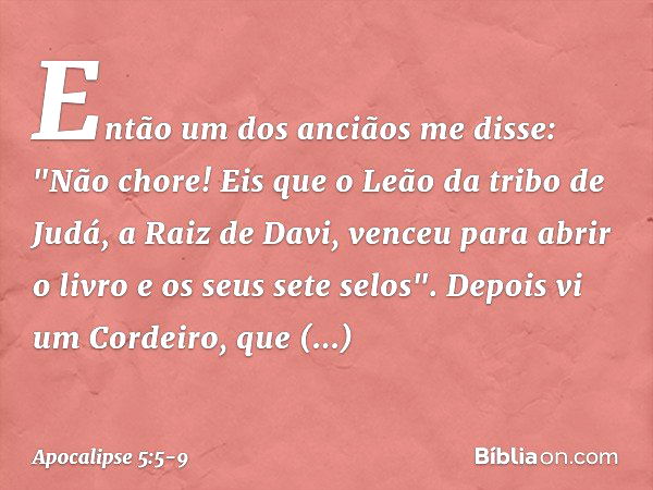 Então um dos anciãos me disse: "Não chore! Eis que o Leão da tribo de Judá, a Raiz de Davi, venceu para abrir o livro e os seus sete selos". Depois vi um Cordei