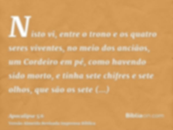 Nisto vi, entre o trono e os quatro seres viventes, no meio dos anciãos, um Cordeiro em pé, como havendo sido morto, e tinha sete chifres e sete olhos, que são 