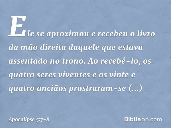 Ele se aproximou e recebeu o livro da mão direita daquele que estava assentado no trono. Ao recebê-lo, os quatro seres viventes e os vinte e quatro anciãos pros