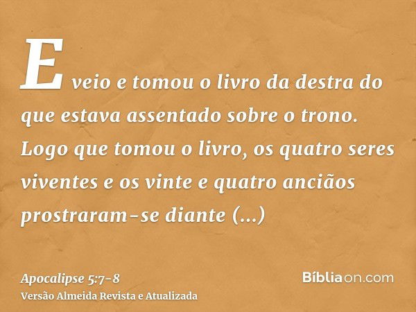 E veio e tomou o livro da destra do que estava assentado sobre o trono.Logo que tomou o livro, os quatro seres viventes e os vinte e quatro anciãos prostraram-s