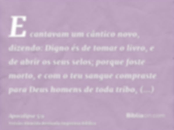 E cantavam um cântico novo, dizendo: Digno és de tomar o livro, e de abrir os seus selos; porque foste morto, e com o teu sangue compraste para Deus homens de t