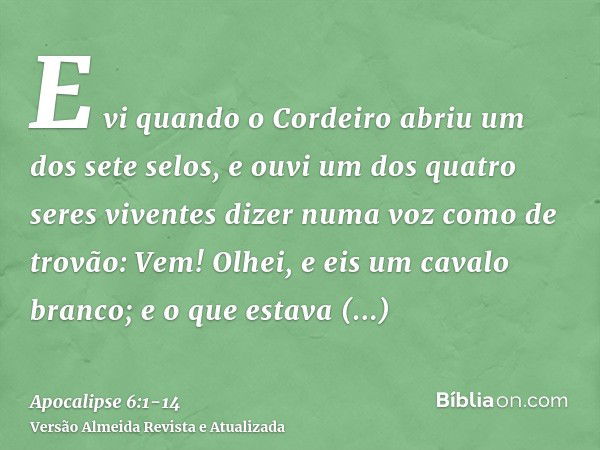 E vi quando o Cordeiro abriu um dos sete selos, e ouvi um dos quatro seres viventes dizer numa voz como de trovão: Vem!Olhei, e eis um cavalo branco; e o que es