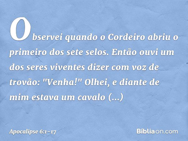 Observei quando o Cordeiro abriu o primeiro dos sete selos. Então ouvi um dos seres viventes dizer com voz de trovão: "Venha!" Olhei, e diante de mim estava um 