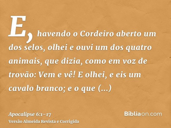 E, havendo o Cordeiro aberto um dos selos, olhei e ouvi um dos quatro animais, que dizia, como em voz de trovão: Vem e vê!E olhei, e eis um cavalo branco; e o q