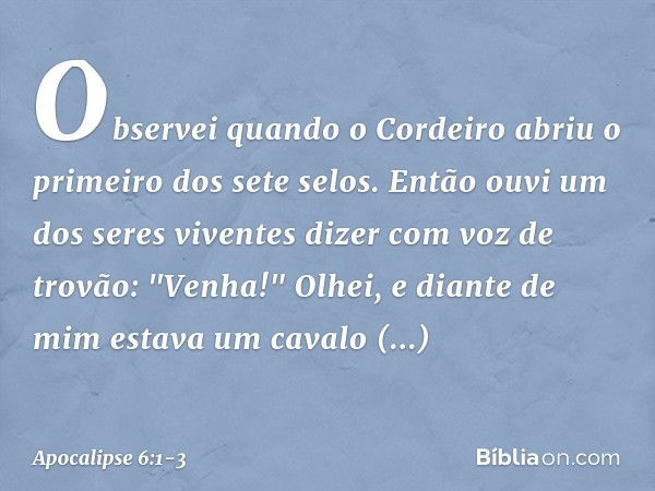 Observei quando o Cordeiro abriu o primeiro dos sete selos. Então ouvi um dos seres viventes dizer com voz de trovão: "Venha!" Olhei, e diante de mim estava um 