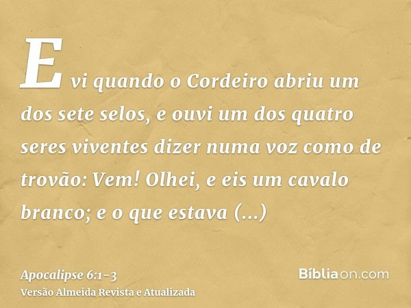 E vi quando o Cordeiro abriu um dos sete selos, e ouvi um dos quatro seres viventes dizer numa voz como de trovão: Vem!Olhei, e eis um cavalo branco; e o que es