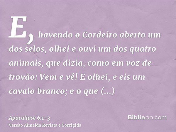 E, havendo o Cordeiro aberto um dos selos, olhei e ouvi um dos quatro animais, que dizia, como em voz de trovão: Vem e vê!E olhei, e eis um cavalo branco; e o q