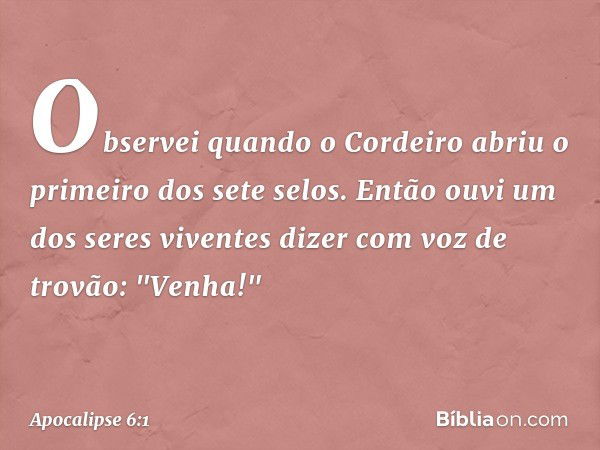 Observei quando o Cordeiro abriu o primeiro dos sete selos. Então ouvi um dos seres viventes dizer com voz de trovão: "Venha!" -- Apocalipse 6:1