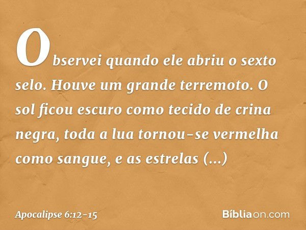 Observei quando ele abriu o sexto selo. Houve um grande terremoto. O sol ficou escuro como tecido de crina negra, toda a lua tornou-se vermelha como sangue, e a