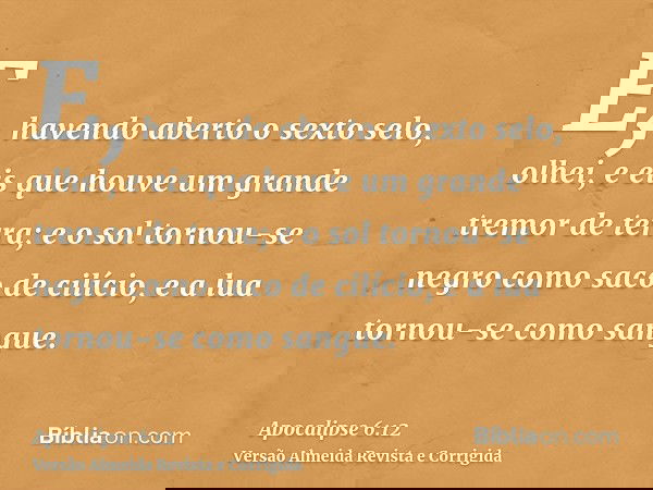 E, havendo aberto o sexto selo, olhei, e eis que houve um grande tremor de terra; e o sol tornou-se negro como saco de cilício, e a lua tornou-se como sangue.
