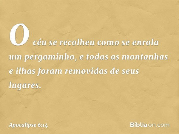 O céu se recolheu como se enrola um pergaminho, e todas as montanhas e ilhas foram removidas de seus lugares. -- Apocalipse 6:14