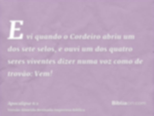 E vi quando o Cordeiro abriu um dos sete selos, e ouvi um dos quatro seres viventes dizer numa voz como de trovão: Vem!