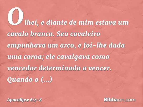 Olhei, e diante de mim estava um cavalo branco. Seu cavaleiro empunhava um arco, e foi-lhe dada uma coroa; ele cavalgava como vencedor determinado a vencer. Qua