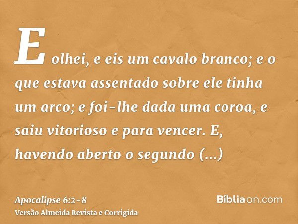 E olhei, e eis um cavalo branco; e o que estava assentado sobre ele tinha um arco; e foi-lhe dada uma coroa, e saiu vitorioso e para vencer.E, havendo aberto o 