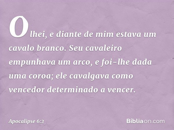 Olhei, e diante de mim estava um cavalo branco. Seu cavaleiro empunhava um arco, e foi-lhe dada uma coroa; ele cavalgava como vencedor determinado a vencer. -- 