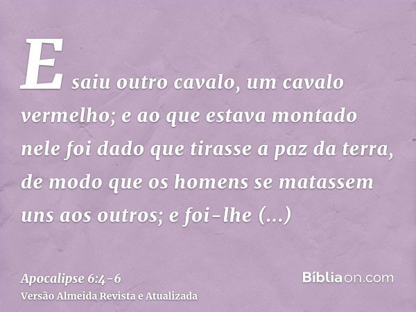 E saiu outro cavalo, um cavalo vermelho; e ao que estava montado nele foi dado que tirasse a paz da terra, de modo que os homens se matassem uns aos outros; e f