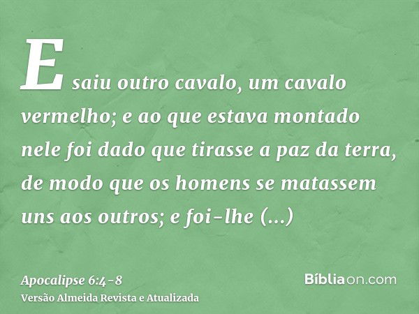 E saiu outro cavalo, um cavalo vermelho; e ao que estava montado nele foi dado que tirasse a paz da terra, de modo que os homens se matassem uns aos outros; e f