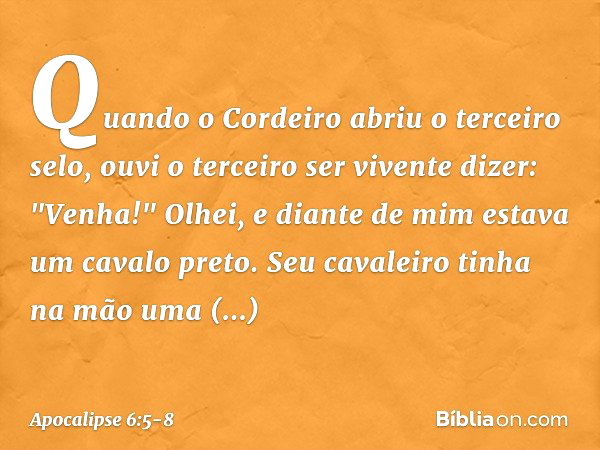 Quando o Cordeiro abriu o terceiro selo, ouvi o terceiro ser vivente dizer: "Venha!" Olhei, e diante de mim estava um cavalo preto. Seu cavaleiro tinha na mão u