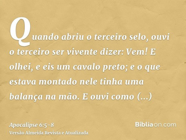 Quando abriu o terceiro selo, ouvi o terceiro ser vivente dizer: Vem! E olhei, e eis um cavalo preto; e o que estava montado nele tinha uma balança na mão.E ouv