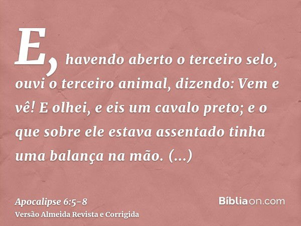 E, havendo aberto o terceiro selo, ouvi o terceiro animal, dizendo: Vem e vê! E olhei, e eis um cavalo preto; e o que sobre ele estava assentado tinha uma balan